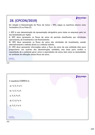 220
Contabilidade
Prof. Silvio Sande
28. (CPCON/2019)
Em relação à Demonstração do Fluxo de Caixa – DFC, julgue as assertivas abaixo como
Verdadeiro (V) ou Falso (F).
I- DFC é uma demonstração de apresentação obrigatória para todas as empresas pela Lei
das Sociedades por Ações.
II- DFC deve apresentar os fluxos de caixa do período classificados por atividades
operacionais, de investimento e de financiamento.
III- DFC deve apresentar os fluxos de caixa das atividades de investimento, usando
alternativamente o método direto ou o método indireto.
IV- DFC deve apresentar informações sobre o fluxo de caixa de uma entidade úteis para
proporcionar aos usuários das demonstrações contábeis, uma base para avaliar a
capacidade de a entidade gerar caixa e equivalentes de caixa, bem como as necessidades
da entidade de utilização desses fluxos de caixa.
Contabilidade
Prof. Silvio Sande
A sequência CORRETA é:
a) V, V, V e V.
b) V, F, V e F.
c) F, F, F e F.
d) F, V, F e V.
e) F, F, V e V.
439
440
 