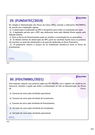 221
Contabilidade
Prof. Silvio Sande
29. (FUNDATEC/2019)
Em relação à Demonstração dos Fluxos de Caixa (DFC), assinale a alternativa INCORRETA,
de acordo com a legislação vigente.
a) A elaboração e publicação da DFC é obrigatória para todas as sociedades por ação.
b) A legislação permite que a DFC seja elaborada tanto pelo Método Direto quanto pelo
Método Indireto.
c) Entre os Fluxos de Financiamentos pode ser incluída a amortização de um empréstimo.
d) O método indireto de elaboração da DFC parte do resultado líquido (lucro ou prejuízo)
do exercício, ao qual são adicionados e do qual são deduzidos os fluxos financeiros.
e) O pagamento relativo à compra de um imobilizado classifica-se entre os Fluxos de
Investimentos.
Contabilidade
Prof. Silvio Sande
30. (FGV/IMBEL/2021)
Uma empresa adquiriu suas próprias ações por R$ 200.000, com o objetivo de mantê-las em
tesouraria. Assinale a opção que indica a evidenciação do fato na Demonstração dos Fluxos
de Caixa.
a) Consumo de caixa pela atividade operacional.
b) Consumo de caixa pela atividade de investimento.
c) Consumo de caixa pela atividade de financiamento.
d) Geração de caixa pela atividade de investimento.
e) Geração de caixa pela atividade operacional.
441
442
 