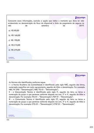 223
Contabilidade
Prof. Silvio Sande
Consoante essas informações, assinale a opção que indica o montante que deve ter sido
evidenciado na demonstração do fluxo do disponível a título de pagamento de seguros no
mês de setembro de 2019.
a) R$ 80,00
b) R$ 160,00
c) R$ 190,00
d) R$ 210,00
e) R$ 270,00
Contabilidade
Prof. Silvio Sande
As Normas são identificadas conforme segue:
I - a Norma Brasileira de Contabilidade é identificada pela sigla NBC, seguida das letras,
numeração específica em cada agrupamento, seguido de hífen e denominação. Por exemplo:
NBC PA 290 - "Denominação"; NBC TG 01 - "Denominação";
II - a Interpretação Técnica é identificada pela sigla IT, seguida da letra ou letras e
numeração do grupo a que pertence conforme disposto nos arts. 3º e 4º, seguida de hífen e
denominação. Por exemplo: ITG 01 - "Denominação"; ITSP 01 - "Denominação".
III - o Comunicado Técnico é identificado pela sigla CT, seguida da letra ou letras e
numeração do grupo a que pertence conforme disposto nos arts. 3º e 4º, seguido de hífen e
denominação. Por exemplo: CTG 01 - "Denominação"; CTSP 01 - "Denominação".
445
446
 