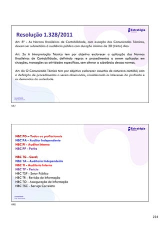 224
Contabilidade
Prof. Silvio Sande
Resolução 1.328/2011
Art. 8º - As Normas Brasileiras de Contabilidade, com exceção dos Comunicados Técnicos,
devem ser submetidas à audiência pública com duração mínima de 30 (trinta) dias.
Art. 5o A Interpretação Técnica tem por objetivo esclarecer a aplicação das Normas
Brasileiras de Contabilidade, definindo regras e procedimentos a serem aplicados em
situações, transações ou atividades específicas, sem alterar a substância dessas normas.
Art. 6o O Comunicado Técnico tem por objetivo esclarecer assuntos de natureza contábil, com
a definição de procedimentos a serem observados, considerando os interesses da profissão e
as demandas da sociedade.
Contabilidade
Prof. Silvio Sande
NBC PG – Todos os profissionais
NBC PA - Auditor Independente
NBC PI - Auditor Interno
NBC PP - Perito
NBC TG - Geral;
NBC TA - Auditoria Independente
NBC TI - Auditoria Interna
NBC TP - Perícia
NBC TSP - Setor Público
NBC TR - Revisão de Informação
NBC TO - Asseguração de Informação
NBC TSC - Serviço Correlato
447
448
 