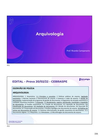 226
Arquivologia
Prof. Ricardo Campanario
EDITAL – Prova 20/02/22 - CEBRASPE
ESCRIVÃO DE POLÍCIA
ARQUIVOLOGIA:
ARQUIVOLOGIA: 1 Arquivística. 1.1 Princípios e conceitos. 2 Políticas públicas de arquivo, legislação
arquivística. 3 Normas nacionais e internacionais de arquivo. 4 Sistemas e redes de arquivo. 5 Gestão de
documentos; implementação de programas de gestão de documentos. 6 Diagnóstico da situação arquivística e
realidade arquivística brasileira. 7 Protocolo. 7.1 Recebimento, registro, distribuição, tramitação e expedição
de documentos. 8 Funções arquivísticas. 8.1 Criação de documentos. 8.2 Aquisição de documentos. 8.3
Classificação de documentos. 8.4 Avaliação de documentos. 8.5 Difusão de documentos. 8.6 Descrição de
documentos. 8.7 Preservação de documentos. 9 Análise tipológica dos documentos de arquivo. 10 Políticas de
acesso aos documentos de arquivo. 11 Sistemas informatizados de gestão arquivística de documentos. 11.1
Documentos digitais. 11.2 Requisitos. 11.3 Metadados. 12 Microfilmagem de documentos de arquivo.
Arquivologia para Concursos
Prof. Ricardo Campanario
451
452
 