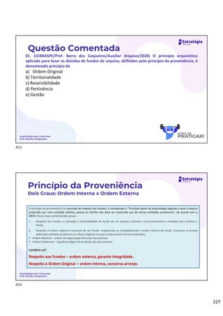227
Questão Comentada
01. (CEBRASPE/Pref. Barra dos Coqueiros/Auxiliar Arquivo/2020) O princípio arquivístico
aplicado para fazer as divisões de fundos de arquivo, definidos pelo princípio da proveniência, é
denominado princípio da
a) Ordem Original
b) Territorialidade
c) Reversibilidade
d) Pertinência
e) Gestão
Arquivologia para Concursos
Prof. Ricardo Campanario
Arquivologia para Concursos
Prof. Ricardo Campanario
O princípio da proveniência (ou princípio de respeito aos fundos), é considerado o “Princípio básico da arquivologia segundo o qual o arquivo
produzido por uma entidade coletiva, pessoa ou família não deve ser misturado aos de outras entidades produtoras”, de acordo com o
DBTA. Possui duas vertentes/dois graus:
1. Respeito aos Fundos: a distinção e indivisibilidade do fundo de um arquivo, isolando e circunscrevendo a entidade que constitui o
fundo.
2. Respeito à ordem original e estrutura de um fundo: respeitando ou restabelecendo a ordem interna do fundo. Conservar o arranjo
dado pela entidade produtora ou o fluxo orgânico no qual os documentos foram produzidos.
 Ordem Material – ordem de organização física dos documentos.
 Ordem Intelectual – sequência lógica de produção dos documentos.
Lembre-se!
Respeito aos Fundos – ordem externa, garante integridade.
Respeito à Ordem Original – ordem interna, conserva arranjo.
Princípio da Proveniência
Dois Graus: Ordem Interna x Ordem Externa
453
454
 