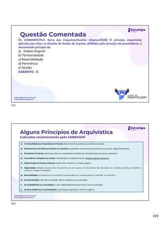 228
Questão Comentada
01. (CEBRASPE/Pref. Barra dos Coqueiros/Auxiliar Arquivo/2020) O princípio arquivístico
aplicado para fazer as divisões de fundos de arquivo, definidos pelo princípio da proveniência, é
denominado princípio da
a) Ordem Original
b) Territorialidade
c) Reversibilidade
d) Pertinência
e) Gestão
GABARITO - A
Arquivologia para Concursos
Prof. Ricardo Campanario
Arquivologia para Concursos
Prof. Ricardo Campanario
a) Territorialidade (ou Proveniência Territorial): documento fica próximo de onde foi produzido.
b) Pertinência (ou Pertinência Temática ou Temático): reclassifica o documento de acordo com o assunto. Nega Proveniência.
c) Pertinência Territorial: documento deve ser transferido em função do conteúdo (local com que se relaciona).
d) Proveniência / Respeito aos Fundos: manutenção no respectivo fundo. Relação orgânica-estrutural.
e) Ordem Original (estrutura interna): arquivo deve conservar o arranjo original.
f) Organicidade: Relação natural entre documentos de um arquivo em decorrência das atividades da entidade produtora. Espelham a
estrutura, funções e atividades.
g) Reversibilidade: procedimento ou tratamento empreendido em arquivos pode ser revertido, se necessário.
h) da Autenticidade: não sofreu alteração. Não se relaciona com o conteúdo.
i) da Confiabilidade (ou Veracidade): é real, independentemente da forma. Foco no conteúdo.
j) da Naturalidade (ou Cumulatividade): acumulação progressiva, natural e orgânica.
Alguns Princípios de Arquivística
Cobrados recentemente pelo CEBRASPE
455
456
 