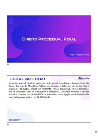 22
DIREITO PROCESSUAL PENAL
Profª. Priscila Silveira
EDITAL 2021- UFMT
Revisão de Véspera PCPB
Profª. Priscila Silveira
Inquérito policial. Notícias criminais. Ação penal. Jurisdição e Competência. Da
Prova. Do Juiz, do Ministério Público, do Acusado e Defensor, dos Assistentes e
Auxiliares da Justiça. Prisão em flagrante. Prisão preventiva. Prisão domiciliar.
Prisão temporária (Lei nº 7.960/1989 e alterações). Liberdade Provisória. Lei dos
Juizados Especiais (Lei nº 9.099/1995 e alterações). Investigação criminal conduzida
pelo delegado de polícia (Lei 12.830/2013).
43
44
 