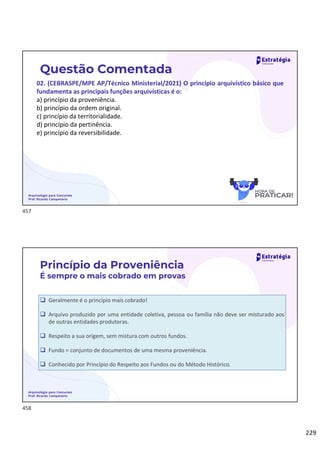 229
Arquivologia para Concursos
Prof. Ricardo Campanario
Questão Comentada
02. (CEBRASPE/MPE AP/Técnico Ministerial/2021) O princípio arquivístico básico que
fundamenta as principais funções arquivísticas é o:
a) princípio da proveniência.
b) princípio da ordem original.
c) princípio da territorialidade.
d) princípio da pertinência.
e) princípio da reversibilidade.
 Geralmente é o princípio mais cobrado!
 Arquivo produzido por uma entidade coletiva, pessoa ou família não deve ser misturado aos
de outras entidades produtoras.
 Respeito a sua origem, sem mistura com outros fundos.
 Fundo = conjunto de documentos de uma mesma proveniência.
 Conhecido por Princípio do Respeito aos Fundos ou do Método Histórico.
Arquivologia para Concursos
Prof. Ricardo Campanario
Princípio da Proveniência
É sempre o mais cobrado em provas
457
458
 