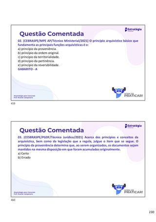 230
Arquivologia para Concursos
Prof. Ricardo Campanario
Questão Comentada
02. (CEBRASPE/MPE AP/Técnico Ministerial/2021) O princípio arquivístico básico que
fundamenta as principais funções arquivísticas é o:
a) princípio da proveniência.
b) princípio da ordem original.
c) princípio da territorialidade.
d) princípio da pertinência.
e) princípio da reversibilidade.
GABARITO - A
Arquivologia para Concursos
Prof. Ricardo Campanario
Questão Comentada
03. (CESBRASPE/PGDF/Técnico Jurídico/2021) Acerca dos princípios e conceitos da
arquivística, bem como da legislação que a regula, julgue o item que se segue. O
princípio da proveniência determina que, ao serem organizados, os documentos sejam
mantidos na mesma disposição em que foram acumulados originalmente.
a) Certo
b) Errado
459
460
 