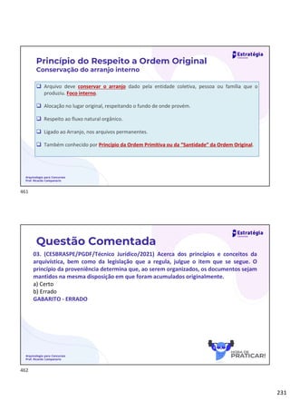 231
 Arquivo deve conservar o arranjo dado pela entidade coletiva, pessoa ou família que o
produziu. Foco interno.
 Alocação no lugar original, respeitando o fundo de onde provém.
 Respeito ao fluxo natural orgânico.
 Ligado ao Arranjo, nos arquivos permanentes.
 Também conhecido por Princípio da Ordem Primitiva ou da “Santidade” da Ordem Original.
Arquivologia para Concursos
Prof. Ricardo Campanario
Princípio do Respeito a Ordem Original
Conservação do arranjo interno
Arquivologia para Concursos
Prof. Ricardo Campanario
Questão Comentada
03. (CESBRASPE/PGDF/Técnico Jurídico/2021) Acerca dos princípios e conceitos da
arquivística, bem como da legislação que a regula, julgue o item que se segue. O
princípio da proveniência determina que, ao serem organizados, os documentos sejam
mantidos na mesma disposição em que foram acumulados originalmente.
a) Certo
b) Errado
GABARITO - ERRADO
461
462
 