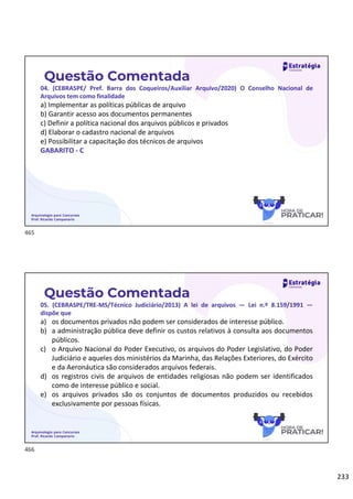 233
Questão Comentada
04. (CEBRASPE/ Pref. Barra dos Coqueiros/Auxiliar Arquivo/2020) O Conselho Nacional de
Arquivos tem como finalidade
a) Implementar as políticas públicas de arquivo
b) Garantir acesso aos documentos permanentes
c) Definir a política nacional dos arquivos públicos e privados
d) Elaborar o cadastro nacional de arquivos
e) Possibilitar a capacitação dos técnicos de arquivos
GABARITO - C
Arquivologia para Concursos
Prof. Ricardo Campanario
Questão Comentada
05. (CEBRASPE/TRE-MS/Técnico Judiciário/2013) A lei de arquivos — Lei n.º 8.159/1991 —
dispõe que
a) os documentos privados não podem ser considerados de interesse público.
b) a administração pública deve definir os custos relativos à consulta aos documentos
públicos.
c) o Arquivo Nacional do Poder Executivo, os arquivos do Poder Legislativo, do Poder
Judiciário e aqueles dos ministérios da Marinha, das Relações Exteriores, do Exército
e da Aeronáutica são considerados arquivos federais.
d) os registros civis de arquivos de entidades religiosas não podem ser identificados
como de interesse público e social.
e) os arquivos privados são os conjuntos de documentos produzidos ou recebidos
exclusivamente por pessoas físicas.
Arquivologia para Concursos
Prof. Ricardo Campanario
465
466
 