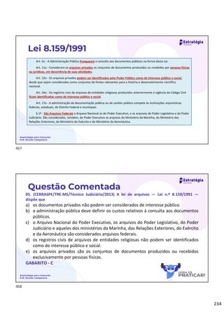 234
Arquivologia para Concursos
Prof. Ricardo Campanario
Lei 8.159/1991
Art. 5o - A Administração Pública franqueará a consulta aos documentos públicos na forma desta Lei.
Art. 11o - Consideram-se arquivos privados os conjuntos de documentos produzidos ou recebidos por pessoas físicas
ou jurídicas, em decorrência de suas atividades.
Art. 12o - Os arquivos privados podem ser identificados pelo Poder Público como de interesse público e social,
desde que sejam considerados como conjuntos de fontes relevantes para a história e desenvolvimento científico
nacional.
Art. 16o - Os registros civis de arquivos de entidades religiosas produzidos anteriormente à vigência do Código Civil
ficam identificados como de interesse público e social.
Art. 17o - A administração da documentação pública ou de caráter público compete às instituições arquivísticas
federais, estaduais, do Distrito Federal e municipais.
§ 1º - São Arquivos Federais o Arquivo Nacional os do Poder Executivo, e os arquivos do Poder Legislativo e do Poder
Judiciário. São considerados, também, do Poder Executivo os arquivos do Ministério da Marinha, do Ministério das
Relações Exteriores, do Ministério do Exército e do Ministério da Aeronáutica.
Questão Comentada
05. (CEBRASPE/TRE-MS/Técnico Judiciário/2013) A lei de arquivos — Lei n.º 8.159/1991 —
dispõe que
a) os documentos privados não podem ser considerados de interesse público.
b) a administração pública deve definir os custos relativos à consulta aos documentos
públicos.
c) o Arquivo Nacional do Poder Executivo, os arquivos do Poder Legislativo, do Poder
Judiciário e aqueles dos ministérios da Marinha, das Relações Exteriores, do Exército
e da Aeronáutica são considerados arquivos federais.
d) os registros civis de arquivos de entidades religiosas não podem ser identificados
como de interesse público e social.
e) os arquivos privados são os conjuntos de documentos produzidos ou recebidos
exclusivamente por pessoas físicas.
GABARITO - C
Arquivologia para Concursos
Prof. Ricardo Campanario
467
468
 