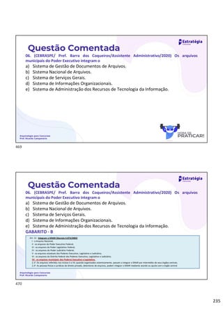 235
Questão Comentada
06. (CEBRASPE/ Pref. Barra dos Coqueiros/Assistente Administrativo/2020) Os arquivos
municipais do Poder Executivo integram o
a) Sistema de Gestão de Documentos de Arquivos.
b) Sistema Nacional de Arquivos.
c) Sistema de Serviços Gerais.
d) Sistema de Informações Organizacionais.
e) Sistema de Administração dos Recursos de Tecnologia da Informação.
Arquivologia para Concursos
Prof. Ricardo Campanario
Questão Comentada
06. (CEBRASPE/ Pref. Barra dos Coqueiros/Assistente Administrativo/2020) Os arquivos
municipais do Poder Executivo integram o
a) Sistema de Gestão de Documentos de Arquivos.
b) Sistema Nacional de Arquivos.
c) Sistema de Serviços Gerais.
d) Sistema de Informações Organizacionais.
e) Sistema de Administração dos Recursos de Tecnologia da Informação.
GABARITO - B
Arquivologia para Concursos
Prof. Ricardo Campanario
Art. 12. Integram o SINAR (Decreto 4.073/2002)
I - o Arquivo Nacional;
II - os arquivos do Poder Executivo Federal;
III - os arquivos do Poder Legislativo Federal;
IV - os arquivos do Poder Judiciário Federal;
V - os arquivos estaduais dos Poderes Executivo, Legislativo e Judiciário;
VI - os arquivos do Distrito Federal dos Poderes Executivo, Legislativo e Judiciário;
VII - os arquivos municipais dos Poderes Executivo e Legislativo.
§ 1o Os arquivos referidos nos incisos II a VII, quando organizados sistemicamente, passam a integrar o SINAR por intermédio de seus órgãos centrais.
§ 2o As pessoas físicas e jurídicas de direito privado, detentoras de arquivos, podem integrar o SINAR mediante acordo ou ajuste com o órgão central.
469
470
 