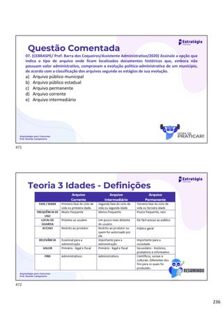 236
Questão Comentada
07. (CEBRASPE/ Pref. Barra dos Coqueiros/Assistente Administrativo/2020) Assinale a opção que
indica o tipo de arquivo onde ficam localizados documentos históricos que, embora não
possuam valor administrativo, comprovam a evolução político-administrativa de um município,
de acordo com a classificação dos arquivos segundo os estágios de sua evolução.
a) Arquivo público municipal
b) Arquivo público estadual
c) Arquivo permanente
d) Arquivo corrente
e) Arquivo intermediário
Arquivologia para Concursos
Prof. Ricardo Campanario
Arquivologia para Concursos
Prof. Ricardo Campanario
Teoria 3 Idades - Definições
471
472
 