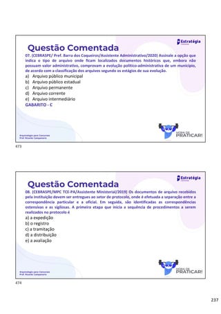 237
Questão Comentada
07. (CEBRASPE/ Pref. Barra dos Coqueiros/Assistente Administrativo/2020) Assinale a opção que
indica o tipo de arquivo onde ficam localizados documentos históricos que, embora não
possuam valor administrativo, comprovam a evolução político-administrativa de um município,
de acordo com a classificação dos arquivos segundo os estágios de sua evolução.
a) Arquivo público municipal
b) Arquivo público estadual
c) Arquivo permanente
d) Arquivo corrente
e) Arquivo intermediário
GABARITO - C
Arquivologia para Concursos
Prof. Ricardo Campanario
Questão Comentada
08. (CEBRASPE/MPC TCE-PA/Assistente Ministerial/2019) Os documentos de arquivo recebidos
pela instituição devem ser entregues ao setor de protocolo, onde é efetuada a separação entre a
correspondência particular e a oficial. Em seguida, são identificadas as correspondências
ostensivas e as sigilosas. A primeira etapa que inicia a sequência de procedimentos a serem
realizados no protocolo é
a) a expedição
b) o registro
c) a tramitação
d) a distribuição
e) a avaliação
Arquivologia para Concursos
Prof. Ricardo Campanario
473
474
 