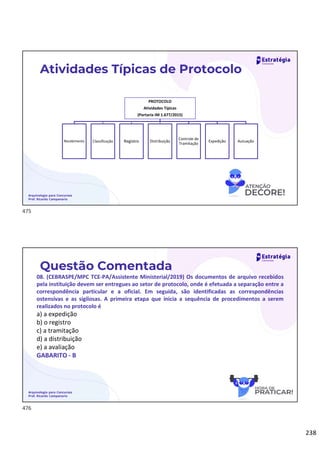 238
Arquivologia para Concursos
Prof. Ricardo Campanario
Atividades Típicas de Protocolo
PROTOCOLO
Atividades Típicas
(Portaria IM 1.677/2015)
Recebimento Classificação Registro Distribuição
Controle de
Tramitação
Expedição Autuação
Questão Comentada
08. (CEBRASPE/MPC TCE-PA/Assistente Ministerial/2019) Os documentos de arquivo recebidos
pela instituição devem ser entregues ao setor de protocolo, onde é efetuada a separação entre a
correspondência particular e a oficial. Em seguida, são identificadas as correspondências
ostensivas e as sigilosas. A primeira etapa que inicia a sequência de procedimentos a serem
realizados no protocolo é
a) a expedição
b) o registro
c) a tramitação
d) a distribuição
e) a avaliação
GABARITO - B
Arquivologia para Concursos
Prof. Ricardo Campanario
475
476
 
