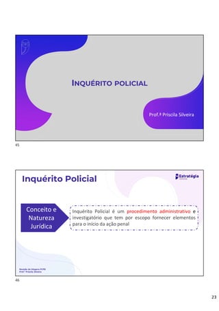 23
INQUÉRITO POLICIAL
Prof.ª Priscila Silveira
Revisão de Véspera PCPB
Prof.ª Priscila Silveira
Inquérito Policial
Conceito e
Natureza
Jurídica
Inquérito Policial é um procedimento administrativo e
investigatório que tem por escopo fornecer elementos
para o início da ação penal
45
46
 