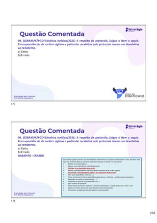 239
Arquivologia para Concursos
Prof. Ricardo Campanario
Questão Comentada
09. (CEBRASPE/PGDF/Analista Jurídico/2021) A respeito de protocolo, julgue o item a seguir.
Correspondências de caráter sigiloso e particular recebidas pelo protocolo devem ser devolvidas
ao remetente.
a) Certo.
b) Errado.
Arquivologia para Concursos
Prof. Ricardo Campanario
Questão Comentada
09. (CEBRASPE/PGDF/Analista Jurídico/2021) A respeito de protocolo, julgue o item a seguir.
Correspondências de caráter sigiloso e particular recebidas pelo protocolo devem ser devolvidas
ao remetente.
a) Certo.
b) Errado.
GABARITO - ERRADO
Documentos sigilosos devem ser encaminhados diretamente ao respectivo destinatário. Profa. Marilena Leite
Paes lista da forma abaixo as primeiras ações do protocolo ao receber um documento:
 Receber a correspondência
 Separar a correspondência oficial da particular
 Distribuir a correspondência particular
 Separar a correspondência oficial de caráter ostensivo da de caráter sigiloso
 Encaminhar a correspondência sigilosa aos respectivos destinatários
 Abrir a correspondência ostensiva [...]
 Tomar conhecimento da correspondência pela leitura, verificando a existência de antecedentes
 Requisitar ao arquivo os antecedentes [...]
 Interpretar e classificar a correspondência [...]
 Apor carimbo de protocolo
 Anotar abaixo do número e da data a primeira distribuição e o código de assunto, se for o caso
 Elaborar o resumo do assunto a ser lançado na ficha de protocolo
 Encaminhar os papéis ao setor de registro e movimentação
477
478
 
