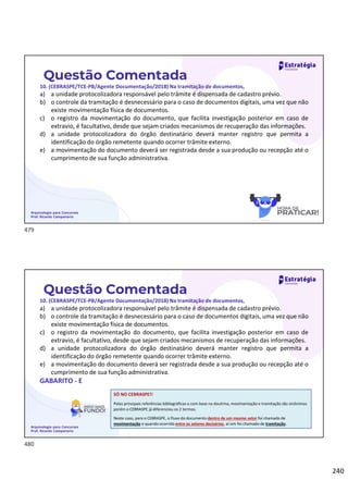 240
Questão Comentada
10. (CEBRASPE/TCE-PB/Agente Documentação/2018) Na tramitação de documentos,
a) a unidade protocolizadora responsável pelo trâmite é dispensada de cadastro prévio.
b) o controle da tramitação é desnecessário para o caso de documentos digitais, uma vez que não
existe movimentação física de documentos.
c) o registro da movimentação do documento, que facilita investigação posterior em caso de
extravio, é facultativo, desde que sejam criados mecanismos de recuperação das informações.
d) a unidade protocolizadora do órgão destinatário deverá manter registro que permita a
identificação do órgão remetente quando ocorrer trâmite externo.
e) a movimentação do documento deverá ser registrada desde a sua produção ou recepção até o
cumprimento de sua função administrativa.
Arquivologia para Concursos
Prof. Ricardo Campanario
Questão Comentada
10. (CEBRASPE/TCE-PB/Agente Documentação/2018) Na tramitação de documentos,
a) a unidade protocolizadora responsável pelo trâmite é dispensada de cadastro prévio.
b) o controle da tramitação é desnecessário para o caso de documentos digitais, uma vez que não
existe movimentação física de documentos.
c) o registro da movimentação do documento, que facilita investigação posterior em caso de
extravio, é facultativo, desde que sejam criados mecanismos de recuperação das informações.
d) a unidade protocolizadora do órgão destinatário deverá manter registro que permita a
identificação do órgão remetente quando ocorrer trâmite externo.
e) a movimentação do documento deverá ser registrada desde a sua produção ou recepção até o
cumprimento de sua função administrativa.
GABARITO - E
Arquivologia para Concursos
Prof. Ricardo Campanario
SÓ NO CEBRASPE!!
Pelas principais referências bibliográficas e com base na doutrina, movimentação e tramitação são sinônimos
porém o CEBRASPE já diferenciou os 2 termos.
Neste caso, para o CEBRASPE, o fluxo do documento dentro de um mesmo setor foi chamado de
movimentação e quando ocorrido entre os setores decisórios, aí sim foi chamado de tramitação.
479
480
 