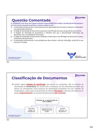 241
Questão Comentada
11. (CEBRASPE/ Pref. Barra dos Coqueiros/Auxiliar Arquivo/2020) Com relação à classificação de documentos e
aos instrumentos de gestão arquivística, assinale a opção correta.
a) A classificação de documentos é exclusivamente uma organização física do acervo, enquanto a eliminação é
uma organização intelectual.
b) O código de classificação de documentos apresenta a identificação dos prazos de guarda dos documentos.
c) A listagem de eliminação de documentos é suficiente para que a documentação selecionada seja
descartada, sem a necessidade de autorização.
d) O código de classificação de documentos estabelece critérios para a microfilmagem de documentos e para o
recolhimento de documentos.
e) A classificação de documentos é uma atividade que deve retratar a vida das instituições, sendo fiel às suas
estruturas e funções.
Arquivologia para Concursos
Prof. Ricardo Campanario
 Existem alguns métodos de classificação, que devem ser conhecidos. São os métodos de
classificação de Schellenberg. De acordo com o estudioso, há três elementos principais que
devem ser considerados nesse processo de classificação (resultando nos três métodos de
classificação): a ação a que os documentos se referem (funcional), a estrutura do órgão que os
produz (organizacional) e os assuntos dos documentos (por assuntos) .
Arquivologia para Concursos
Prof. Ricardo Campanario
Classificação de Documentos
481
482
 