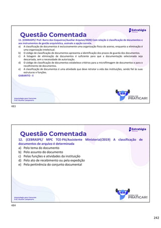 242
Questão Comentada
11. (CEBRASPE/ Pref. Barra dos Coqueiros/Auxiliar Arquivo/2020) Com relação à classificação de documentos e
aos instrumentos de gestão arquivística, assinale a opção correta.
a) A classificação de documentos é exclusivamente uma organização física do acervo, enquanto a eliminação é
uma organização intelectual.
b) O código de classificação de documentos apresenta a identificação dos prazos de guarda dos documentos.
c) A listagem de eliminação de documentos é suficiente para que a documentação selecionada seja
descartada, sem a necessidade de autorização.
d) O código de classificação de documentos estabelece critérios para a microfilmagem de documentos e para o
recolhimento de documentos.
e) A classificação de documentos é uma atividade que deve retratar a vida das instituições, sendo fiel às suas
estruturas e funções.
GABARITO - E
Arquivologia para Concursos
Prof. Ricardo Campanario
Questão Comentada
12. (CEBRASPE/ MPC TCE-PA/Assistente Ministerial/2019) A classificação de
documentos de arquivo é determinada
a) Pelo tema do documento
b) Pelo assunto do documento
c) Pelas funções e atividades da instituição
d) Pelo ato de recebimento ou pela expedição
e) Pela pertinência do conjunto documental
Arquivologia para Concursos
Prof. Ricardo Campanario
483
484
 
