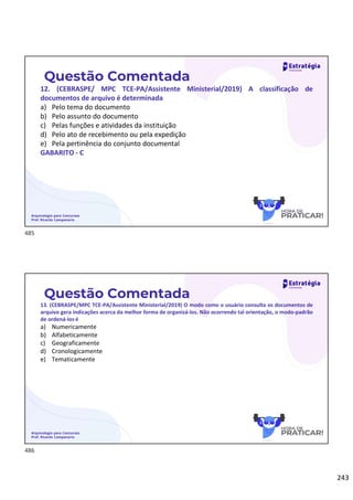 243
Questão Comentada
12. (CEBRASPE/ MPC TCE-PA/Assistente Ministerial/2019) A classificação de
documentos de arquivo é determinada
a) Pelo tema do documento
b) Pelo assunto do documento
c) Pelas funções e atividades da instituição
d) Pelo ato de recebimento ou pela expedição
e) Pela pertinência do conjunto documental
GABARITO - C
Arquivologia para Concursos
Prof. Ricardo Campanario
Questão Comentada
13. (CEBRASPE/MPC TCE-PA/Assistente Ministerial/2019) O modo como o usuário consulta os documentos de
arquivo gera indicações acerca da melhor forma de organizá-los. Não ocorrendo tal orientação, o modo-padrão
de ordená-los é
a) Numericamente
b) Alfabeticamente
c) Geograficamente
d) Cronologicamente
e) Tematicamente
Arquivologia para Concursos
Prof. Ricardo Campanario
485
486
 