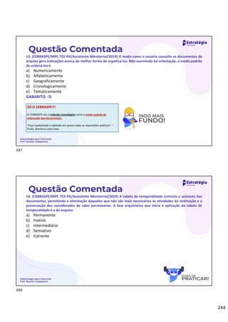 244
Questão Comentada
13. (CEBRASPE/MPC TCE-PA/Assistente Ministerial/2019) O modo como o usuário consulta os documentos de
arquivo gera indicações acerca da melhor forma de organizá-los. Não ocorrendo tal orientação, o modo-padrão
de ordená-los é
a) Numericamente
b) Alfabeticamente
c) Geograficamente
d) Cronologicamente
e) Tematicamente
GABARITO - D
Arquivologia para Concursos
Prof. Ricardo Campanario
SÓ O CEBRASPE!!!
O CEBRASPE cita o método cronológico como o modo-padrão de
ordenação dos documentos.
“Essa modalidade é adotada em quase todas as repartições públicas” –
Profa. Marilena Leite Paes
Questão Comentada
14. (CEBRASPE/MPC TCE-PA/Assistente Ministerial/2019) A tabela de temporalidade controla o acúmulo dos
documentos, permitindo a eliminação daqueles que não são mais necessários às atividades da instituição e a
preservação dos considerados de valor permanente. A fase arquivística que inicia a aplicação da tabela de
temporalidade é a do arquivo
a) Permanente
b) Inativo
c) Intermediário
d) Semiativo
e) Corrente
Arquivologia para Concursos
Prof. Ricardo Campanario
487
488
 