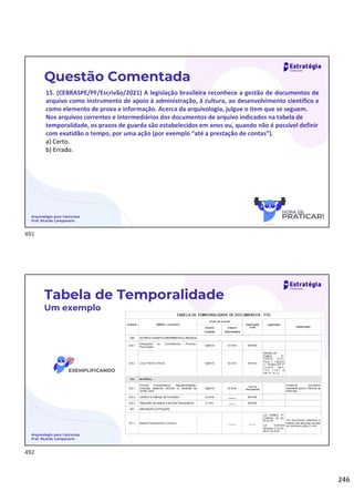 246
Arquivologia para Concursos
Prof. Ricardo Campanario
Questão Comentada
15. (CEBRASPE/PF/Escrivão/2021) A legislação brasileira reconhece a gestão de documentos de
arquivo como instrumento de apoio à administração, à cultura, ao desenvolvimento científico e
como elemento de prova e informação. Acerca da arquivologia, julgue o item que se seguem.
Nos arquivos correntes e intermediários dos documentos de arquivo indicados na tabela de
temporalidade, os prazos de guarda são estabelecidos em anos ou, quando não é possível definir
com exatidão o tempo, por uma ação (por exemplo “até a prestação de contas”).
a) Certo.
b) Errado.
Arquivologia para Concursos
Prof. Ricardo Campanario
Tabela de Temporalidade
Um exemplo
491
492
 