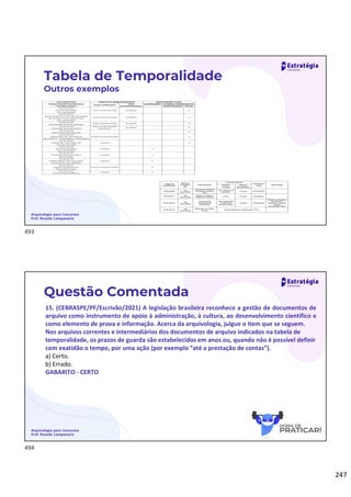 247
Arquivologia para Concursos
Prof. Ricardo Campanario
Tabela de Temporalidade
Outros exemplos
Arquivologia para Concursos
Prof. Ricardo Campanario
Questão Comentada
15. (CEBRASPE/PF/Escrivão/2021) A legislação brasileira reconhece a gestão de documentos de
arquivo como instrumento de apoio à administração, à cultura, ao desenvolvimento científico e
como elemento de prova e informação. Acerca da arquivologia, julgue o item que se seguem.
Nos arquivos correntes e intermediários dos documentos de arquivo indicados na tabela de
temporalidade, os prazos de guarda são estabelecidos em anos ou, quando não é possível definir
com exatidão o tempo, por uma ação (por exemplo “até a prestação de contas”).
a) Certo.
b) Errado.
GABARITO - CERTO
493
494
 
