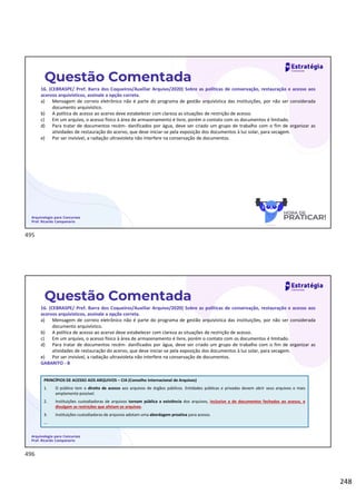248
Questão Comentada
16. (CEBRASPE/ Pref. Barra dos Coqueiros/Auxiliar Arquivo/2020) Sobre as políticas de conservação, restauração e acesso aos
acervos arquivísticos, assinale a opção correta.
a) Mensagem de correio eletrônico não é parte do programa de gestão arquivística das instituições, por não ser considerada
documento arquivístico.
b) A política de acesso ao acervo deve estabelecer com clareza as situações de restrição de acesso.
c) Em um arquivo, o acesso físico à área de armazenamento é livre, porém o contato com os documentos é limitado.
d) Para tratar de documentos recém- danificados por água, deve ser criado um grupo de trabalho com o fim de organizar as
atividades de restauração do acervo, que deve iniciar-se pela exposição dos documentos à luz solar, para secagem.
e) Por ser invisível, a radiação ultravioleta não interfere na conservação de documentos.
Arquivologia para Concursos
Prof. Ricardo Campanario
Questão Comentada
16. (CEBRASPE/ Pref. Barra dos Coqueiros/Auxiliar Arquivo/2020) Sobre as políticas de conservação, restauração e acesso aos
acervos arquivísticos, assinale a opção correta.
a) Mensagem de correio eletrônico não é parte do programa de gestão arquivística das instituições, por não ser considerada
documento arquivístico.
b) A política de acesso ao acervo deve estabelecer com clareza as situações de restrição de acesso.
c) Em um arquivo, o acesso físico à área de armazenamento é livre, porém o contato com os documentos é limitado.
d) Para tratar de documentos recém- danificados por água, deve ser criado um grupo de trabalho com o fim de organizar as
atividades de restauração do acervo, que deve iniciar-se pela exposição dos documentos à luz solar, para secagem.
e) Por ser invisível, a radiação ultravioleta não interfere na conservação de documentos.
GABARITO - B
Arquivologia para Concursos
Prof. Ricardo Campanario
PRINCÍPIOS DE ACESSO AOS ARQUIVOS – CIA (Conselho Internacional de Arquivos)
1. O público tem o direito de acesso aos arquivos de órgãos públicos. Entidades públicas e privadas devem abrir seus arquivos o mais
amplamente possível.
2. Instituições custodiadoras de arquivos tornam pública a existência dos arquivos, inclusive a de documentos fechados ao acesso, e
divulgam as restrições que afetam os arquivos.
3. Instituições custodiadoras de arquivos adotam uma abordagem proativa para acesso.
...
495
496
 