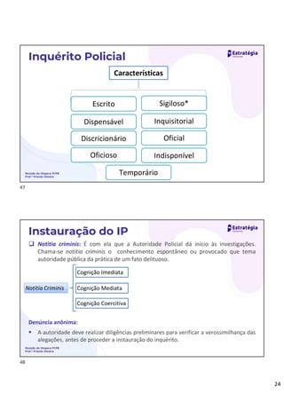 24
Revisão de Véspera PCPB
Prof.ª Priscila Silveira
Inquérito Policial
Características
Escrito
Dispensável
Sigiloso*
Inquisitorial
Discricionário Oficial
Oficioso Indisponível
Temporário
Revisão de Véspera PCPB
Prof.ª Priscila Silveira
Instauração do IP
 Notitia criminis: É com ela que a Autoridade Policial dá início às investigações.
Chama-se notitia criminis o conhecimento espontâneo ou provocado que tema
autoridade pública da prática de um fato delituoso.
Notitia Criminis
Cognição Imediata
Cognição Mediata
Cognição Coercitiva
Denúncia anônima:
 A autoridade deve realizar diligências preliminares para verificar a verossimilhança das
alegações, antes de proceder a instauração do inquérito.
47
48
 