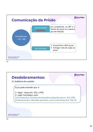30
Revisão de Véspera PCPB
Prof.ª Priscila Silveira
Comunicação da Prisão
Providências
– Art. 306
Comunicação
IMEDIATA
Em 24 horas
juiz competente, ao MP e à
família do preso ou à pessoa
por ele indicada.
 Encaminhar o APF ao juiz
 Entregar nota de culpa ao
preso
 Audiência de custódia:
Desdobramentos:
O juiz pode entender que é:
1– Ilegal: relaxa (art. 310, I, CPP);
2– Legal: homologa o auto.
(i) Se necessária, converte em preventiva (requisitos do art. 312, CPP);
(ii) Desnecessária: liberdade provisória, com ou sem fiança (art. 310, III)
Revisão de Véspera PCPB
Prof.ª Priscila Silveira
59
60
 