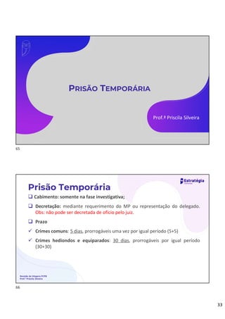 33
PRISÃO TEMPORÁRIA
Prof.ª Priscila Silveira
 Cabimento: somente na fase investigativa;
 Decretação: mediante requerimento do MP ou representação do delegado.
Obs: não pode ser decretada de ofício pelo juiz.
 Prazo
 Crimes comuns: 5 dias, prorrogáveis uma vez por igual período (5+5)
 Crimes hediondos e equiparados: 30 dias, prorrogáveis por igual período
(30+30)
Prisão Temporária
Revisão de Véspera PCPB
Prof.ª Priscila Silveira
65
66
 