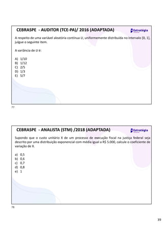 39
A respeito de uma variável aleatória contínua U, uniformemente distribuída no intervalo [0, 1],
julgue o seguinte item.
A variância de U é:
A) 1/10
B) 1/12
C) 2/5
D) 1/3
E) 5/7
CEBRASPE - AUDITOR (TCE-PA)/ 2016 (ADAPTADA)
Supondo que o custo unitário X de um processo de execução fiscal na justiça federal seja
descrito por uma distribuição exponencial com média igual a R$ 5.000, calcule o coeficiente de
variação de X.
a) 0,5
b) 0,6
c) 0,7
d) 0,8
e) 1
CEBRASPE - ANALISTA (STM) /2018 (ADAPTADA)
77
78
Quando a questão fala distribuição, sempre está falando de
uma variável aleatória
Na Distribuição Exponencial:
Desvio Padrão = Média
Moda sempre é igual a 0
Mediana sempre é menor que a Média
Na distribuição exponencial a Médoa não fica no meio, e sim, fica mais no final.
Por exemplo: Se a média é 5000, podemoas garantir que 63 % dos números
são menores que 5000 e os outro 37% são maiores.
 