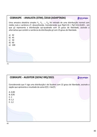 40
Uma amostra aleatória simples Y1, Y2, ..., Y25 foi retirada de uma distribuição normal com
média nula e variância σ², desconhecida. Considerando que P(χ2<13) = P(χ²>41)=0,025 , em
que χ2 representa a distribuição qui-quadrado com 25 graus de liberdade, assinale a
alternativa que contém a variância da distribuição χ2 com 25 graus de liberdade.
a) 42
b) 45
c) 50
d) 60
e) 100
CEBRASPE - ANALISTA (STM) /2018 (ADAPTADA)
Considerando que Y siga uma distribuição t de Student com 22 graus de liberdade, assinale a
opção que apresenta o resultado da soma E[Y] + Var[Y].
A. 0,90
B. 0,95
C. 1
D. 1,1
E. 1,2
CEBRASPE - AUDITOR (SEFAZ RR)/2021
79
80
Na t de Student:
Média sempre é 0
E significa Esperança que equivale a MÉDIA
 