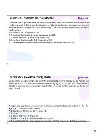 41
Considere que a probabilidade de haver inconsistência em uma declaração do imposto de
renda seja igual a 0,10 e que X represente o total de declarações inconsistentes em uma
amostra aleatória simples de 3.600 declarações. Com base nessas informações, assinale a
opção correta.
A. A variância de X é superior a 350.
B. A moda da distribuição X é igual ou superior a 3.000.
C. O desvio padrão da quantidade X é igual a 18.
D. A mediana da distribuição de X é superior a 500.
E. O total esperado de declarações inconsistentes na amostra é superior a 500.
CEBRASPE - AUDITOR (SEFAZ ES)/2013
Uma amostra aleatória simples de tamanho 5 foi retirada de uma distribuição de Poisson com
média igual a 5. Essa amostra é representada por X1, X2, X3, X4, X5, em que cada variável Xk
denota o total de erros processuais registrados em certo cartório judicial no dia k, com
k∈{1,2,3,4,5}.
A respeito da quantidade semanal de erros processuais registrados nesse cartório Y = X1 + X2 +
X3 + X4 + X5, assinale a opção correta.
A. O coeficiente de variação de Y é igual a 1.
B. E(Y)<20.
C. O desvio padrão de Y é igual a 5.
D. Para k = 1, 2, 3, 4, 5, tem-se que P(Y=0) ≥ P(Xk=0).
E. A média semanal de erros processuais, denotada por Y/5, segue uma distribuição normal.
CEBRASPE - ANALISTA (TJ PA) /2020
81
82
 