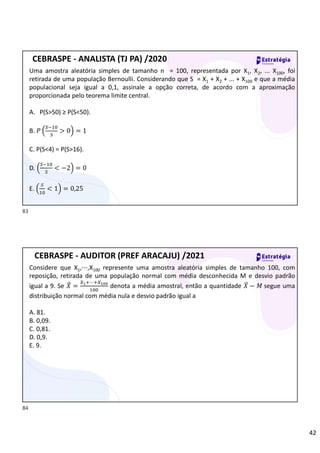 42
Uma amostra aleatória simples de tamanho n = 100, representada por X1, X2, ... X100, foi
retirada de uma população Bernoulli. Considerando que S = X1 + X2 + ... + X100 e que a média
populacional seja igual a 0,1, assinale a opção correta, de acordo com a aproximação
proporcionada pelo teorema limite central.
A. P(S>50) ≥ P(S<50).
B. 𝑃 > 0 = 1
C. P(S<4) = P(S>16).
D. < −2 = 0
E. < 1 = 0,25
CEBRASPE - ANALISTA (TJ PA) /2020
Considere que X1,⋯,X100 represente uma amostra aleatória simples de tamanho 100, com
reposição, retirada de uma população normal com média desconhecida M e desvio padrão
igual a 9. Se 𝑋 =
⋯
denota a média amostral, então a quantidade 𝑋 − 𝑀 segue uma
distribuição normal com média nula e desvio padrão igual a
A. 81.
B. 0,09.
C. 0,81.
D. 0,9.
E. 9.
CEBRASPE - AUDITOR (PREF ARACAJU) /2021
83
84
 