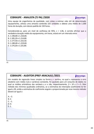 43
Uma equipe de engenheiros da qualidade, com vistas a estimar vida útil de determinado
equipamento, utilizou uma amostra contendo 225 unidades e obteve uma média de 1.200
horas de duração, com desvio padrão de 150 horas.
Considerando-se, para um nível de confiança de 95%, z = 1,96, é correto afirmar que a
verdadeira duração média do equipamento, em horas, estará em um intervalo entre
A. 1.190,00 e 1.210,00.
B. 1.185,20 e 1.214,80.
C. 1.177,50 e 1.222,50.
D. 1.180,40 e 1.219,60.
E. 1.174,20 e 1.225,80.
CEBRASPE - ANALISTA (TJ PA) /2020
Um modelo de regressão linear simples na forma y = ax+b+ϵ, no qual ϵ representa o erro
aleatório com média nula e variância constante, foi ajustado para um conjunto de dados no
qual as médias aritméticas das variáveis y e x são, respectivamente, 𝑦 = 10 e 𝑥̅ = 5. Pelo
método dos mínimos quadrados ordinários, se a estimativa do intercepto (coeficiente b) for
igual a 20, então a estimativa do coeficiente angular a proporcionada por esse mesmo método
deverá ser igual a
A. −2.
B. 2.
C. −1.
D. 0.
E. 1.
CEBRASPE - AUDITOR (PREF ARACAJU) /2021
85
86
 