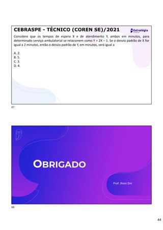 44
Considere que os tempos de espera X e de atendimento Y, ambos em minutos, para
determinado serviço ambulatorial se relacionem como Y = 2X – 1. Se o desvio padrão de X for
igual a 2 minutos, então o desvio padrão de Y, em minutos, será igual a
A. 2.
B. 5.
C. 3.
D. 4.
CEBRASPE - TÉCNICO (COREN SE)/2021
OBRIGADO
Prof. Jhoni Zini
87
88
 