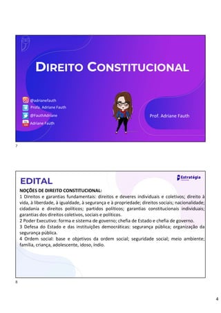 4
Prof. Adriane Fauth
@adrianefauth
Profa. Adriane Fauth
@FauthAdriane
Adriane Fauth
DIREITO CONSTITUCIONAL
NOÇÕES DE DIREITO CONSTITUCIONAL:
1 Direitos e garantias fundamentais: direitos e deveres individuais e coletivos; direito à
vida, à liberdade, à igualdade, à segurança e à propriedade; direitos sociais; nacionalidade;
cidadania e direitos políticos; partidos políticos; garantias constitucionais individuais;
garantias dos direitos coletivos, sociais e políticos.
2 Poder Executivo: forma e sistema de governo; chefia de Estado e chefia de governo.
3 Defesa do Estado e das instituições democráticas: segurança pública; organização da
segurança pública.
4 Ordem social: base e objetivos da ordem social; seguridade social; meio ambiente;
família, criança, adolescente, idoso, índio.
EDITAL
7
8
 