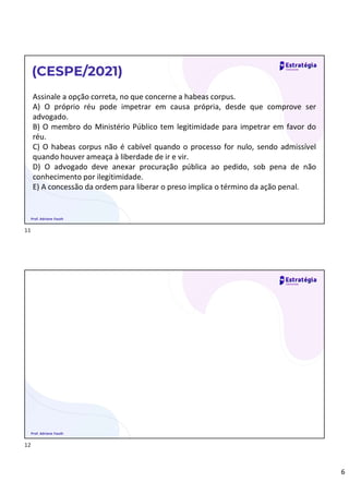 6
Assinale a opção correta, no que concerne a habeas corpus.
A) O próprio réu pode impetrar em causa própria, desde que comprove ser
advogado.
B) O membro do Ministério Público tem legitimidade para impetrar em favor do
réu.
C) O habeas corpus não é cabível quando o processo for nulo, sendo admissível
quando houver ameaça à liberdade de ir e vir.
D) O advogado deve anexar procuração pública ao pedido, sob pena de não
conhecimento por ilegitimidade.
E) A concessão da ordem para liberar o preso implica o término da ação penal.
(CESPE/2021)
Prof. Adriane Fauth
Prof. Adriane Fauth
11
12
 