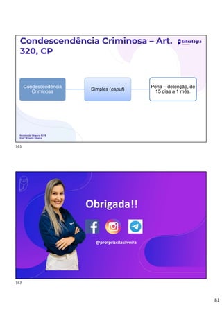 81
Condescendência Criminosa – Art.
320, CP
Revisão de Véspera PCPB
Prof.ª Priscila Silveira
Condescendência
Criminosa
Simples (caput)
Pena – detenção, de
15 dias a 1 mês.
Direito Processual Penal
Prof.ª Priscila Silveira
Obrigada!!
@profpriscilasilveira
161
162
 