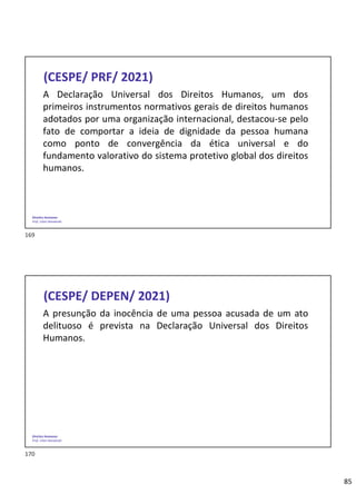 85
Direitos Humanos
Prof. Lilian Novakoski
(CESPE/ PRF/ 2021)
A Declaração Universal dos Direitos Humanos, um dos
primeiros instrumentos normativos gerais de direitos humanos
adotados por uma organização internacional, destacou-se pelo
fato de comportar a ideia de dignidade da pessoa humana
como ponto de convergência da ética universal e do
fundamento valorativo do sistema protetivo global dos direitos
humanos.
Direitos Humanos
Prof. Lilian Novakoski
(CESPE/ DEPEN/ 2021)
A presunção da inocência de uma pessoa acusada de um ato
delituoso é prevista na Declaração Universal dos Direitos
Humanos.
169
170
 