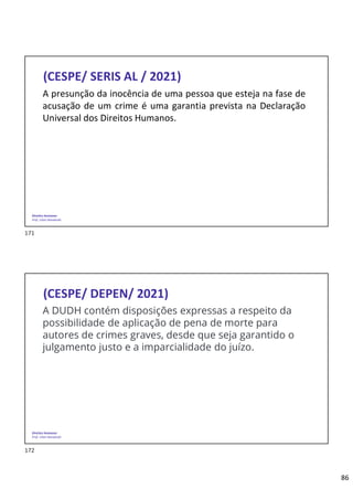 86
Direitos Humanos
Prof. Lilian Novakoski
(CESPE/ SERIS AL / 2021)
A presunção da inocência de uma pessoa que esteja na fase de
acusação de um crime é uma garantia prevista na Declaração
Universal dos Direitos Humanos.
Direitos Humanos
Prof. Lilian Novakoski
(CESPE/ DEPEN/ 2021)
A DUDH contém disposições expressas a respeito da
possibilidade de aplicação de pena de morte para
autores de crimes graves, desde que seja garantido o
julgamento justo e a imparcialidade do juízo.
171
172
 