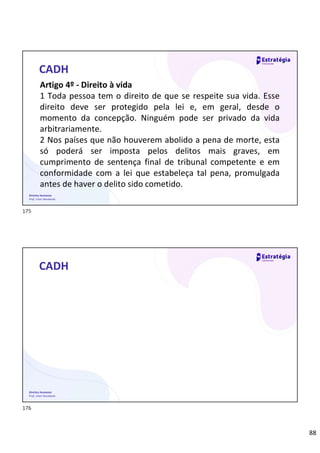88
Direitos Humanos
Prof. Lilian Novakoski
CADH
Artigo 4º - Direito à vida
1 Toda pessoa tem o direito de que se respeite sua vida. Esse
direito deve ser protegido pela lei e, em geral, desde o
momento da concepção. Ninguém pode ser privado da vida
arbitrariamente.
2 Nos países que não houverem abolido a pena de morte, esta
só poderá ser imposta pelos delitos mais graves, em
cumprimento de sentença final de tribunal competente e em
conformidade com a lei que estabeleça tal pena, promulgada
antes de haver o delito sido cometido.
Direitos Humanos
Prof. Lilian Novakoski
CADH
175
176
 