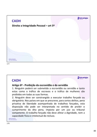 89
Direitos Humanos
Prof. Lilian Novakoski
CADH
Direito a Integridade Pessoal – art 5º
Direitos Humanos
Prof. Lilian Novakoski
CADH
Artigo 6º - Proibição da escravidão e da servidão
1. Ninguém poderá ser submetido a escravidão ou servidão e tanto
estas como o tráfico de escravos e o tráfico de mulheres são
proibidos em todas as suas formas.
2. Ninguém deve ser constrangido a executar trabalho forçado ou
obrigatório. Nos países em que se prescreve, para certos delitos, pena
privativa de liberdade acompanhada de trabalhos forçados, esta
disposição não pode ser interpretada no sentido de proibir o
cumprimento da dita pena, imposta por um juiz ou tribunal
competente. O trabalho forçado não deve afetar a dignidade, nem a
capacidade física e intelectual do recluso.
177
178
 