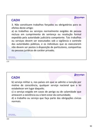 90
Direitos Humanos
Prof. Lilian Novakoski
CADH
3. Não constituem trabalhos forçados ou obrigatórios para os
efeitos deste artigo:
a) os trabalhos ou serviços normalmente exigidos de pessoa
reclusa em cumprimento de sentença ou resolução formal
expedida pela autoridade judiciária competente. Tais trabalhos
ou serviços devem ser executados sob a vigilância e controle
das autoridades públicas, e os indivíduos que os executarem
não devem ser postos à disposição de particulares, companhias
ou pessoas jurídicas de caráter privado;
Direitos Humanos
Prof. Lilian Novakoski
CADH
b) serviço militar e, nos países em que se admite a isenção por
motivo de consciência, qualquer serviço nacional que a lei
estabelecer em lugar daquele;
c) o serviço exigido em casos de perigo ou de calamidade que
ameacem a existência ou o bem-estar da comunidade;
d) o trabalho ou serviço que faça parte das obrigações cívicas
normais.
179
180
 