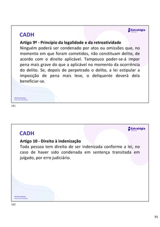 91
Direitos Humanos
Prof. Lilian Novakoski
CADH
Artigo 9º - Princípio da legalidade e da retroatividade
Ninguém poderá ser condenado por atos ou omissões que, no
momento em que foram cometidos, não constituam delito, de
acordo com o direito aplicável. Tampouco poder-se-á impor
pena mais grave do que a aplicável no momento da ocorrência
do delito. Se, depois de perpetrado o delito, a lei estipular a
imposição de pena mais leve, o deliquente deverá dela
beneficiar-se.
Direitos Humanos
Prof. Lilian Novakoski
CADH
Artigo 10 - Direito à indenização
Toda pessoa tem direito de ser indenizada conforme a lei, no
caso de haver sido condenada em sentença transitada em
julgado, por erro judiciário.
181
182
 