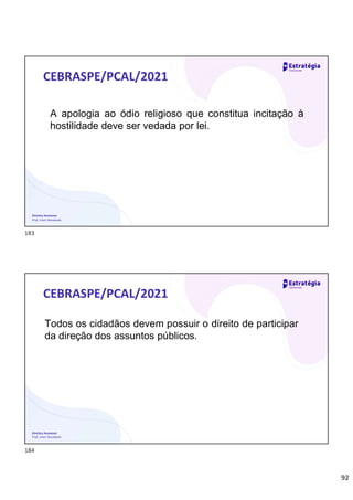 92
Direitos Humanos
Prof. Lilian Novakoski
CEBRASPE/PCAL/2021
A apologia ao ódio religioso que constitua incitação à
hostilidade deve ser vedada por lei.
Direitos Humanos
Prof. Lilian Novakoski
CEBRASPE/PCAL/2021
Todos os cidadãos devem possuir o direito de participar
da direção dos assuntos públicos.
183
184
 