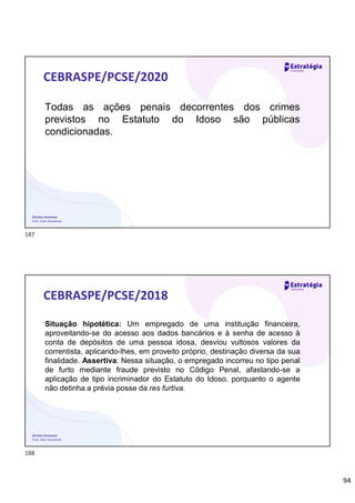 94
Direitos Humanos
Prof. Lilian Novakoski
CEBRASPE/PCSE/2020
Todas as ações penais decorrentes dos crimes
previstos no Estatuto do Idoso são públicas
condicionadas.
Direitos Humanos
Prof. Lilian Novakoski
CEBRASPE/PCSE/2018
Situação hipotética: Um empregado de uma instituição financeira,
aproveitando-se do acesso aos dados bancários e à senha de acesso à
conta de depósitos de uma pessoa idosa, desviou vultosos valores da
correntista, aplicando-lhes, em proveito próprio, destinação diversa da sua
finalidade. Assertiva: Nessa situação, o empregado incorreu no tipo penal
de furto mediante fraude previsto no Código Penal, afastando-se a
aplicação de tipo incriminador do Estatuto do Idoso, porquanto o agente
não detinha a prévia posse da res furtiva.
187
188
 