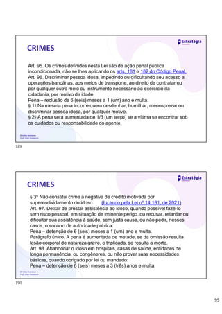 95
Direitos Humanos
Prof. Lilian Novakoski
CRIMES
Art. 95. Os crimes definidos nesta Lei são de ação penal pública
incondicionada, não se lhes aplicando os arts. 181 e 182 do Código Penal.
Art. 96. Discriminar pessoa idosa, impedindo ou dificultando seu acesso a
operações bancárias, aos meios de transporte, ao direito de contratar ou
por qualquer outro meio ou instrumento necessário ao exercício da
cidadania, por motivo de idade:
Pena – reclusão de 6 (seis) meses a 1 (um) ano e multa.
§ 1o Na mesma pena incorre quem desdenhar, humilhar, menosprezar ou
discriminar pessoa idosa, por qualquer motivo.
§ 2o A pena será aumentada de 1/3 (um terço) se a vítima se encontrar sob
os cuidados ou responsabilidade do agente.
Direitos Humanos
Prof. Lilian Novakoski
CRIMES
§ 3º Não constitui crime a negativa de crédito motivada por
superendividamento do idoso. (Incluído pela Lei nº 14.181, de 2021)
Art. 97. Deixar de prestar assistência ao idoso, quando possível fazê-lo
sem risco pessoal, em situação de iminente perigo, ou recusar, retardar ou
dificultar sua assistência à saúde, sem justa causa, ou não pedir, nesses
casos, o socorro de autoridade pública:
Pena – detenção de 6 (seis) meses a 1 (um) ano e multa.
Parágrafo único. A pena é aumentada de metade, se da omissão resulta
lesão corporal de natureza grave, e triplicada, se resulta a morte.
Art. 98. Abandonar o idoso em hospitais, casas de saúde, entidades de
longa permanência, ou congêneres, ou não prover suas necessidades
básicas, quando obrigado por lei ou mandado:
Pena – detenção de 6 (seis) meses a 3 (três) anos e multa.
189
190
 