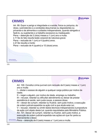 96
Direitos Humanos
Prof. Lilian Novakoski
CRIMES
Art. 99. Expor a perigo a integridade e a saúde, física ou psíquica, do
idoso, submetendo-o a condições desumanas ou degradantes ou
privando-o de alimentos e cuidados indispensáveis, quando obrigado a
fazê-lo, ou sujeitando-o a trabalho excessivo ou inadequado:
Pena – detenção de 2 (dois) meses a 1 (um) ano e multa.
§ 1o Se do fato resulta lesão corporal de natureza grave:
Pena – reclusão de 1 (um) a 4 (quatro) anos.
§ 2o Se resulta a morte:
Pena – reclusão de 4 (quatro) a 12 (doze) anos.
Direitos Humanos
Prof. Lilian Novakoski
CRIMES
Art. 100. Constitui crime punível com reclusão de 6 (seis) meses a 1 (um)
ano e multa:
I – obstar o acesso de alguém a qualquer cargo público por motivo de
idade;
II – negar a alguém, por motivo de idade, emprego ou trabalho;
III – recusar, retardar ou dificultar atendimento ou deixar de prestar
assistência à saúde, sem justa causa, a pessoa idosa;
IV – deixar de cumprir, retardar ou frustrar, sem justo motivo, a execução
de ordem judicial expedida na ação civil a que alude esta Lei;
V – recusar, retardar ou omitir dados técnicos indispensáveis à propositura
da ação civil objeto desta Lei, quando requisitados pelo Ministério Público.
Art. 101. Deixar de cumprir, retardar ou frustrar, sem justo motivo, a
execução de ordem judicial expedida nas ações em que for parte ou
interveniente o idoso:
Pena – detenção de 6 (seis) meses a 1 (um) ano e multa.
191
192
 