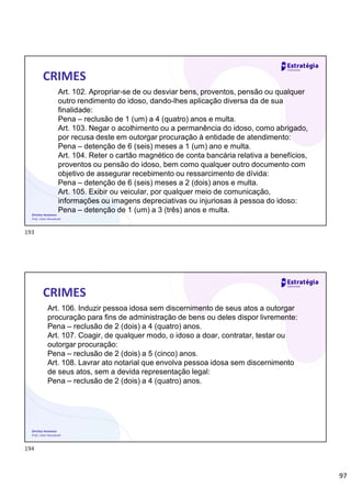 97
Direitos Humanos
Prof. Lilian Novakoski
CRIMES
Art. 102. Apropriar-se de ou desviar bens, proventos, pensão ou qualquer
outro rendimento do idoso, dando-lhes aplicação diversa da de sua
finalidade:
Pena – reclusão de 1 (um) a 4 (quatro) anos e multa.
Art. 103. Negar o acolhimento ou a permanência do idoso, como abrigado,
por recusa deste em outorgar procuração à entidade de atendimento:
Pena – detenção de 6 (seis) meses a 1 (um) ano e multa.
Art. 104. Reter o cartão magnético de conta bancária relativa a benefícios,
proventos ou pensão do idoso, bem como qualquer outro documento com
objetivo de assegurar recebimento ou ressarcimento de dívida:
Pena – detenção de 6 (seis) meses a 2 (dois) anos e multa.
Art. 105. Exibir ou veicular, por qualquer meio de comunicação,
informações ou imagens depreciativas ou injuriosas à pessoa do idoso:
Pena – detenção de 1 (um) a 3 (três) anos e multa.
Direitos Humanos
Prof. Lilian Novakoski
CRIMES
Art. 106. Induzir pessoa idosa sem discernimento de seus atos a outorgar
procuração para fins de administração de bens ou deles dispor livremente:
Pena – reclusão de 2 (dois) a 4 (quatro) anos.
Art. 107. Coagir, de qualquer modo, o idoso a doar, contratar, testar ou
outorgar procuração:
Pena – reclusão de 2 (dois) a 5 (cinco) anos.
Art. 108. Lavrar ato notarial que envolva pessoa idosa sem discernimento
de seus atos, sem a devida representação legal:
Pena – reclusão de 2 (dois) a 4 (quatro) anos.
193
194
 